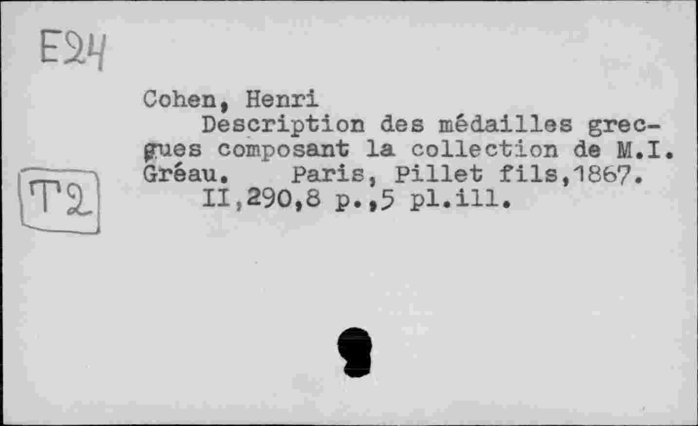 ﻿
та.
Cohen, Henri
Description des médailles grecques composant la collection de M.I. Gréau. Paris, Pillet fils,1867.
11,290,8 p.,5 pl.ill.